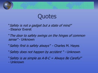 Quotes
“Safety is not a gadget but a state of mind”
- Eleanor Everet
“The door to safety swings on the hinges of common
sense” - Unknown
“Safety first is safety always” - Charles M. Hayes
“Safety does not happen by accident “ - Unknown
“Safety is as simple as A-B-C = Always Be Careful”
- Unknown
 