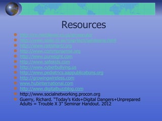 Resources
http://co.middlesex.nj.us/prosecutor
http://www.state.nj.us/njsp/tech/safeteens.html
http://www.netsmartz.org
http://www.commonsense.org
http://www.puresight.com
http://www.safekids.com
http://www.cyberbullying.us
http://www.pediatrics.aappublications.org
http://growingwireless.com
www.hubinternational.com
http://www.digitalbuzzblog.com
http://www.socialnetworking.procon.org
Guerry, Richard. “Today’s Kids+Digital Dangers+Unprepared
Adults = Trouble X 3” Seminar Handout. 2012
 