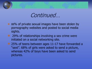 Continued…
88% of private sexual images have been stolen by
pornography websites and posted to social media
sights.
29% of relationships involving a sex crime were
initiated on a social networking site.
25% of teens between ages 11-17 have forwarded a
“sext”. 68% of girls were asked to send a picture,
whereas 42% of boys have been asked to send
pictures.
 