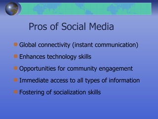 Pros of Social Media
Global connectivity (instant communication)
Enhances technology skills
Opportunities for community engagement
Immediate access to all types of information
Fostering of socialization skills
 