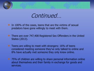Continued…
In 100% of the cases, teens that are the victims of sexual
predators have gone willingly to meet with them.
There are over 747,408 Registered Sex Offenders in the United
States (2013).
Teens are willing to meet with strangers: 16% of teens
considered meeting someone they've only talked to online and
8% have actually met someone they only knew online.
75% of children are willing to share personal information online
about themselves and their family in exchange for goods and
services.
 