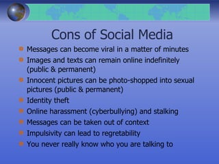 Cons of Social Media
Messages can become viral in a matter of minutes
Images and texts can remain online indefinitely
(public & permanent)
Innocent pictures can be photo-shopped into sexual
pictures (public & permanent)
Identity theft
Online harassment (cyberbullying) and stalking
Messages can be taken out of context
Impulsivity can lead to regretability
You never really know who you are talking to
 