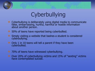 Cyberbullying
Cyberbullying is deliberately using digital media to communicate
false, embarrassing, hurtful, harmful or hostile information
about another person.
50% of teens have reported being cyberbullied.
Simply visiting a website that bashes a student is considered
cyberbullying.
Only 1 in 10 teens will tell a parent if they have been
cyberbullied.
70% of teens have witnessed cyberbullying.
Over 20% of cyberbullying victims and 15% of “sexting” victims
have contemplated suicide.
 