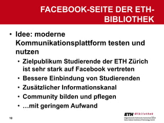FACEBOOK-SEITE DER ETH-
                        BIBLIOTHEK
• Idee: moderne
  Kommunikationsplattform testen und
  nutzen
     • Zielpublikum Studierende der ETH Zürich
       ist sehr stark auf Facebook vertreten
     • Bessere Einbindung von Studierenden
     • Zusätzlicher Informationskanal
     • Community bilden und pflegen
     • …mit geringem Aufwand
10                                               10
 