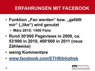 ERFAHRUNGEN MIT FACEBOOK

• Funktion „Fan werden“ bzw. „gefällt
  mir“ („like“) wird genutzt
     • März 2012: 1450 Fans
• Rund 30‘000 Pageviews in 2009, ca.
  53‘000 in 2010, 400‘000 in 2011 (neue
  Zählweise)
• wenig Kommentare
• www.facebook.com/ETHBibliothek

12                                        12
 