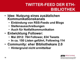 TWITTER-FEED DER ETH-
                           BIBLIOTHEK
• Idee: Nutzung eines zusätzlichen
  Kommunikationskanals
     • Einbindung von RSS-Feeds und Blogs
     • Stellenausschreibungen
     • Auch für Notfallkommunikation
• Entwicklung Follower:
     • Mai 2012: 764 Follower, 834 Tweets
     • In ca. 150 Listen geführt, Following 114
• Community: eher Bibliothekare 2.0
     • Hintergrund nicht ermittelbar


16                                                16
 