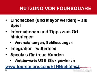 NUTZUNG VON FOURSQUARE

• Einchecken (und Mayor werden) – als
  Spiel
• Informationen und Tipps zum Ort
  hinterlegen
     • Veranstaltungen, Schliessungen
• Integration Twitterfeed
• Specials für treue Kunden
     • Wettbewerb: USB-Stick gewinnen
www.foursquare.com/ETHBibliothek
20
 