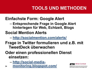 TOOLS UND METHODEN

Einfachste Form: Google Alert
     – Entsprechende Frage in Google Alert
       hinterlegen für Web, Echtzeit, Blogs
Social Mention Alerts
     – http://socialmention.com/alerts/
Frage in Twitter formulieren und z.B. mit
  TweetDeck überwachen
Oder einen professionellen Dienst
  einsetzen:
     – http://social-media-
24     monitoring.blogspot.com/
 