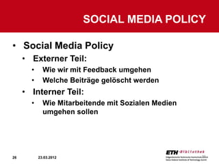 SOCIAL MEDIA POLICY

• Social Media Policy
     • Externer Teil:
       •     Wie wir mit Feedback umgehen
       •     Welche Beiträge gelöscht werden
     • Interner Teil:
       •     Wie Mitarbeitende mit Sozialen Medien
             umgehen sollen




26         23.03.2012                                26
 