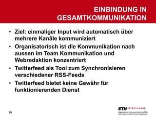 EINBINDUNG IN
                 GESAMTKOMMUNIKATION
• Ziel: einmaliger Input wird automatisch über
  mehrere Kanäle kommuniziert
• Organisatorisch ist die Kommunikation nach
  aussen im Team Kommunikation und
  Webredaktion konzentriert
• Twitterfeed als Tool zum Synchronisieren
  verschiedener RSS-Feeds
• Twitterfeed bietet keine Gewähr für
  funktionierenden Dienst


28                                               28
 