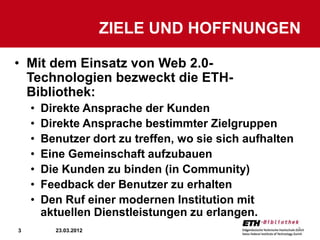 ZIELE UND HOFFNUNGEN

• Mit dem Einsatz von Web 2.0-
  Technologien bezweckt die ETH-
  Bibliothek:
    •   Direkte Ansprache der Kunden
    •   Direkte Ansprache bestimmter Zielgruppen
    •   Benutzer dort zu treffen, wo sie sich aufhalten
    •   Eine Gemeinschaft aufzubauen
    •   Die Kunden zu binden (in Community)
    •   Feedback der Benutzer zu erhalten
    •   Den Ruf einer modernen Institution mit
        aktuellen Dienstleistungen zu erlangen.
3         23.03.2012                                      3
 