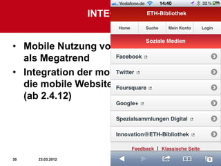 INTEGRATION IN MOBILE
                        KOMMUNIKATION

• Mobile Nutzung von sozialen Medien
  als Megatrend
• Integration der mobilen Versionen in
  die mobile Website der ETH-Bibliothek
  (ab 2.4.12)




30   23.03.2012                           30
 