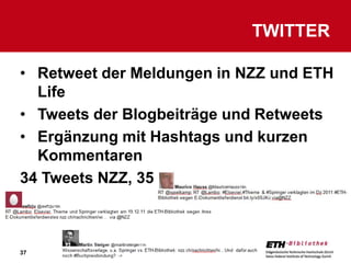 TWITTER

• Retweet der Meldungen in NZZ und ETH
  Life
• Tweets der Blogbeiträge und Retweets
• Ergänzung mit Hashtags und kurzen
  Kommentaren
34 Tweets NZZ, 35 Tweets ETHLife



37
 