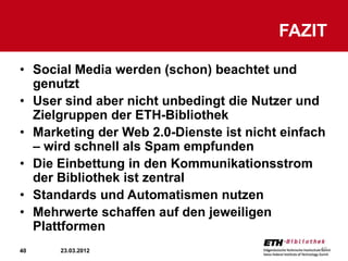 FAZIT

• Social Media werden (schon) beachtet und
  genutzt
• User sind aber nicht unbedingt die Nutzer und
  Zielgruppen der ETH-Bibliothek
• Marketing der Web 2.0-Dienste ist nicht einfach
  – wird schnell als Spam empfunden
• Die Einbettung in den Kommunikationsstrom
  der Bibliothek ist zentral
• Standards und Automatismen nutzen
• Mehrwerte schaffen auf den jeweiligen
  Plattformen
40    23.03.2012                                40
 