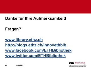 Danke für Ihre Aufmerksamkeit!

Fragen?

www.library.ethz.ch
http://blogs.ethz.ch/innovethbib
www.facebook.com/ETHBibliothek
www.twitter.com/ETHBibliothek

41   23.03.2012                    41
 