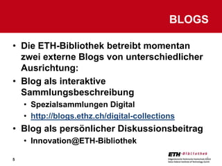 BLOGS

• Die ETH-Bibliothek betreibt momentan
  zwei externe Blogs von unterschiedlicher
  Ausrichtung:
• Blog als interaktive
  Sammlungsbeschreibung
    • Spezialsammlungen Digital
    • http://blogs.ethz.ch/digital-collections
• Blog als persönlicher Diskussionsbeitrag
    • Innovation@ETH-Bibliothek

5                                                5
 