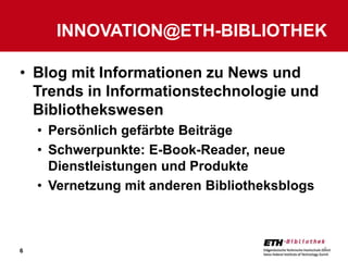 INNOVATION@ETH-BIBLIOTHEK

• Blog mit Informationen zu News und
  Trends in Informationstechnologie und
  Bibliothekswesen
    • Persönlich gefärbte Beiträge
    • Schwerpunkte: E-Book-Reader, neue
      Dienstleistungen und Produkte
    • Vernetzung mit anderen Bibliotheksblogs



6                                               6
 