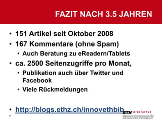 FAZIT NACH 3.5 JAHREN

• 151 Artikel seit Oktober 2008
• 167 Kommentare (ohne Spam)
    • Auch Beratung zu eReadern/Tablets
• ca. 2500 Seitenzugriffe pro Monat,
    • Publikation auch über Twitter und
      Facebook
    • Viele Rückmeldungen


• http://blogs.ethz.ch/innovethbib
7                                         7
 