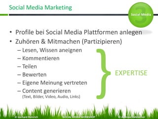 Social Media Marketing
• Profile bei Social Media Plattformen anlegen
• Zuhören & Mitmachen (Partizipieren)
– Lesen, Wissen aneignen
– Kommentieren
– Teilen
– Bewerten
– Eigene Meinung vertreten
– Content generieren
(Text, Bilder, Video, Audio, Links)
EXPERTISE
© Gerhard Heinrich SOCIAL MEDIA WORKSHOP © Andreas Hafenscher
 