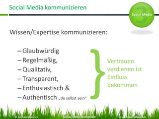 Social Media kommunizieren
Wissen/Expertise kommunizieren:
–Glaubwürdig
–Regelmäßig,
–Qualitativ,
–Transparent,
–Enthusiastisch &
–Authentisch „du selbst sein“
Vertrauen
verdienen ist
Einfluss
bekommen
© Gerhard Heinrich SOCIAL MEDIA WORKSHOP © Andreas Hafenscher
 