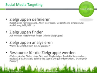 Social Media Targeting
• Zielgruppen definieren
(Geschlecht, Familienstand, Alter, Interessen, Geografische Eingrenzung,
Ausbildung, B2B/B2C …)
• Zielgruppen finden
Auf welchen Plattformen findet sich die Zielgruppe?
• Zielgruppen analysieren
Womit beschäftigt sich die Zielgruppe?
• Ressource für die Zielgruppe werden
(Videos, Audio, Bilder, Links, Text und Blogbeiträge, Produkte besprechen,
Reviews, Best Practice, Behind the Scene, Unique Informations, Share your
Passion)
© Gerhard Heinrich SOCIAL MEDIA WORKSHOP © Andreas Hafenscher
 