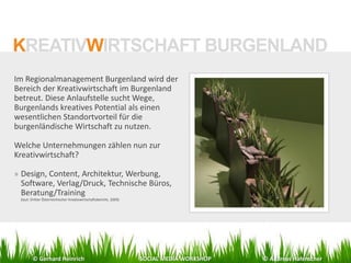 Im Regionalmanagement Burgenland wird der
Bereich der Kreativwirtschaft im Burgenland
betreut. Diese Anlaufstelle sucht Wege,
Burgenlands kreatives Potential als einen
wesentlichen Standortvorteil für die
burgenländische Wirtschaft zu nutzen.
Welche Unternehmungen zählen nun zur
Kreativwirtschaft?
» Design, Content, Architektur, Werbung,
Software, Verlag/Druck, Technische Büros,
Beratung/Training
(laut: Dritter Österreichischer Kreativwirtschaftsbericht, 2009)
KREATIVWIRTSCHAFT BURGENLAND
© Gerhard Heinrich SOCIAL MEDIA WORKSHOP © Andreas Hafenscher
 