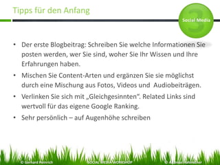 Tipps für den Anfang
• Der erste Blogbeitrag: Schreiben Sie welche Informationen Sie
posten werden, wer Sie sind, woher Sie Ihr Wissen und Ihre
Erfahrungen haben.
• Mischen Sie Content-Arten und ergänzen Sie sie möglichst
durch eine Mischung aus Fotos, Videos und Audiobeiträgen.
• Verlinken Sie sich mit „Gleichgesinnten“. Related Links sind
wertvoll für das eigene Google Ranking.
• Sehr persönlich – auf Augenhöhe schreiben
© Gerhard Heinrich SOCIAL MEDIA WORKSHOP © Andreas Hafenscher
 