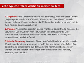 1. Zögerlich: Viele Unternehmen sind nur halbherzig, unentschlossen und mit
„angezogener Handbremse“ dabei. „Abwarten und Tee trinken“ ist nicht
immer die beste Lösung, weil dann die Mitbewerber vorbei preschen und die
Pole-Position bereits vergeben ist.
2. Planlos: Praktikanten erstellen Online-Profile auf Social-Media-Kanälen, die
verwaisen. Dann wundert man sich, warum kein Erfolg eintritt. Viele
Unternehmen haben kein Know-how, keine Ziele, keine Erfahrung und
unterschätzen den Zeitaufwand.
3. Falsche Steuerung: Wenn der Einsatz von Social Media in der Werbe- oder
IT-Abteilung betrieben wird, dann verpufft das Investment ohne Erfolg. Der
Social-Media-Einsatz sollte aus der Marketing-Kommunikation gesteuert
werden und die anderen Abteilungen aktiv einbeziehen wie: Vertrieb,
Personal, Support, F&E.
Zehn typische Fehler welche Sie meiden sollten!
© Gerhard Heinrich SOCIAL MEDIA WORKSHOP © Andreas Hafenscher
 