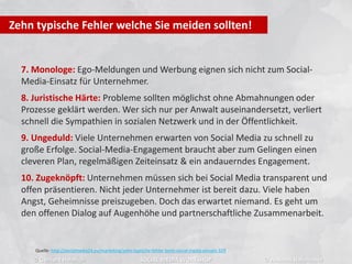 7. Monologe: Ego-Meldungen und Werbung eignen sich nicht zum Social-
Media-Einsatz für Unternehmer.
8. Juristische Härte: Probleme sollten möglichst ohne Abmahnungen oder
Prozesse geklärt werden. Wer sich nur per Anwalt auseinandersetzt, verliert
schnell die Sympathien in sozialen Netzwerk und in der Öffentlichkeit.
9. Ungeduld: Viele Unternehmen erwarten von Social Media zu schnell zu
große Erfolge. Social-Media-Engagement braucht aber zum Gelingen einen
cleveren Plan, regelmäßigen Zeiteinsatz & ein andauerndes Engagement.
10. Zugeknöpft: Unternehmen müssen sich bei Social Media transparent und
offen präsentieren. Nicht jeder Unternehmer ist bereit dazu. Viele haben
Angst, Geheimnisse preiszugeben. Doch das erwartet niemand. Es geht um
den offenen Dialog auf Augenhöhe und partnerschaftliche Zusammenarbeit.
Zehn typische Fehler welche Sie meiden sollten!
Quelle: http://socialmedia24.eu/marketing/zehn-typische-fehler-beim-social-media-einsatz-329
© Gerhard Heinrich SOCIAL MEDIA WORKSHOP © Andreas Hafenscher
 