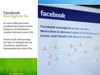 Facebook
Das Digitale Du
Im Jahre 2008 überholte
Facebook den Konkurrenten
MySpace als beliebtestes
soziales Netzwerk seiner Zeit.
Heute ist die Altersgruppe
der über 35-jährigen die am
schnellsten wachsende
Nutzergemeinde seiner Zeit.
© Gerhard Heinrich SOCIAL MEDIA WORKSHOP © Andreas Hafenscher
 