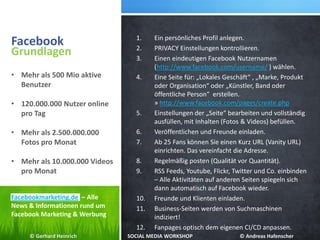 Facebook 1. Ein persönliches Profil anlegen.
2. PRIVACY Einstellungen kontrollieren.
3. Einen eindeutigen Facebook Nutzernamen
(http://www.facebook.com/username/ ) wählen.
4. Eine Seite für: „Lokales Geschäft“ , „Marke, Produkt
oder Organisation“ oder „Künstler, Band oder
öffentliche Person“ erstellen.
» http://www.facebook.com/pages/create.php
5. Einstellungen der „Seite“ bearbeiten und vollständig
ausfüllen, mit Inhalten (Fotos & Videos) befüllen.
6. Veröffentlichen und Freunde einladen.
7. Ab 25 Fans können Sie einen Kurz URL (Vanity URL)
einrichten. Das vereinfacht die Adresse.
8. Regelmäßig posten (Qualität vor Quantität).
9. RSS Feeds, Youtube, Flickr, Twitter und Co. einbinden
– Alle Aktivitäten auf anderen Seiten spiegeln sich
dann automatisch auf Facebook wieder.
10. Freunde und Klienten einladen.
11. Business-Seiten werden von Suchmaschinen
indiziert!
12. Fanpages optisch dem eigenen CI/CD anpassen.
Grundlagen
• Mehr als 500 Mio aktive
Benutzer
• 120.000.000 Nutzer online
pro Tag
• Mehr als 2.500.000.000
Fotos pro Monat
• Mehr als 10.000.000 Videos
pro Monat
Facebookmarketing.de – Alle
News & Informationen rund um
Facebook Marketing & Werbung
© Gerhard Heinrich SOCIAL MEDIA WORKSHOP © Andreas Hafenscher
 