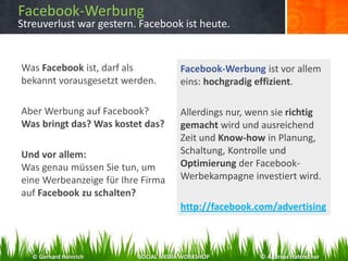 Facebook-Werbung
Streuverlust war gestern. Facebook ist heute.
Was Facebook ist, darf als
bekannt vorausgesetzt werden.
Aber Werbung auf Facebook?
Was bringt das? Was kostet das?
Und vor allem:
Was genau müssen Sie tun, um
eine Werbeanzeige für Ihre Firma
auf Facebook zu schalten?
Facebook-Werbung ist vor allem
eins: hochgradig effizient.
Allerdings nur, wenn sie richtig
gemacht wird und ausreichend
Zeit und Know-how in Planung,
Schaltung, Kontrolle und
Optimierung der Facebook-
Werbekampagne investiert wird.
http://facebook.com/advertising
© Gerhard Heinrich SOCIAL MEDIA WORKSHOP © Andreas Hafenscher
 