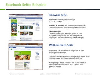 Willkommens Seite:
Welcome Tab mit einer Navigation zu den
wichtigsten Themen.
Die Seite wird automatisch angezeigt wenn man
das erste Mal auf der Facebookseite ist.
Kurz gesagt, diese Seite ist die Startseite für
Besucher die noch nicht auf “Gefällt mir”
geklickt haben.
Pinnwand Seite:
Profilfoto im Corporate Design
600 x 200 Pixels.
Infobox & Infotab mit relevanten Keywords
(Suchmaschinen) und wichtige externe Links.
Favorite Pages
Die Favorite Pages werden genutzt, um
Kooperationspartner als auch regionale
Highlights hervorzuheben (Linkexchange).
Facebook-Seite: Beispiele
© Gerhard Heinrich SOCIAL MEDIA WORKSHOP © Andreas Hafenscher
 