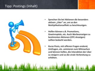 Tipp: Postings (Inhalt)
• Sprechen Sie bei Aktionen die besonders
aktiven „Liker“ an, um so den
Multiplikationseffekt zu beschleunigen.
• Helfen können z.B. Promotions,
Gewinnspiele, etc. Auch Werbeanzeigen zu
bestimmten Aktionen (CPC-Anzeigen)
sollten bedacht werden.
• Kurze Posts, mit offenen Fragen endend,
Umfragen, etc. animieren zum Mitmachen
und können helfen, die Interaktion der Liker
zu steigern und so die virale Verbreitung zu
erhöhen.
© Gerhard Heinrich SOCIAL MEDIA WORKSHOP © Andreas Hafenscher
 