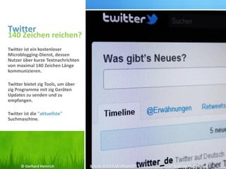 Twitter
140 Zeichen reichen?
Twitter ist ein kostenloser
Microblogging-Dienst, dessen
Nutzer über kurze Textnachrichten
von maximal 140 Zeichen Länge
kommunizieren.
Twitter bietet zig Tools, um über
zig Programme mit zig Geräten
Updates zu senden und zu
empfangen.
Twitter ist die "aktuellste"
Suchmaschine.
© Gerhard Heinrich SOCIAL MEDIA WORKSHOP © Andreas Hafenscher
 