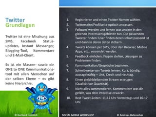 Twitter
Grundlagen
Twitter ist eine Mischung aus
SMS, Facebook Status-
updates, Instant Messanger,
Blogging-Tool, Kommentare
und E-Mail-Client.
Es ist ein Massen- sowie ein
ONE to ONE Kommunikations-
tool mit allen Menschen auf
der selben Ebene – es gibt
keine Hierarchie.
1. Registrieren und einen Twitter Namen wählen.
2. Twitterseite/Profilseite optisch anpassen.
3. Follower werden und lernen was andere in den
gleichen Interessensgebieten tun. Die passenden
Tweeter finden: User finden deren Inhalt passend ist
und dann in deren Listen stöbern.
4. Tweets können per SMS, über den Browser, Mobile
Apps, etc.. versendet werden.
5. Feedback einholen, Fragen stellen, Lösungen zu
Problemen finden.
6. Kommunikation/Gespräche beginnen.
7. Schreibweise von Tweets lernen. Kurz, bündig,
aussagekräftig + Link, Credit und Hashtag.
8. Einen gleichbleibenden Stream erzeugen
(Qualität vor Quantität).
9. Nicht alles kommentieren. Kommentiere was dir
gefällt, was dein Interesse erweckt.
10. Best Tweet-Zeiten: 11-12 Uhr Vormittags und 16-17
Uhr.
© Gerhard Heinrich SOCIAL MEDIA WORKSHOP © Andreas Hafenscher
 