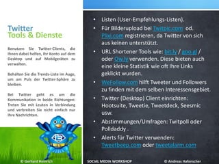 Twitter
• Listen (User-Empfehlungs-Listen).
• Für Bilderupload bei Twitpic.com od.
Plixi.com registrieren, da Twitter von sich
aus keinen unterstützt.
• URL Shortener Tools wie: bit.ly / goo.gl /
oder Ow.ly verwenden. Diese bieten auch
eine kleine Statistik wie oft Ihre Links
geklickt wurden.
• WeFollow.com hilft Tweeter und Followers
zu finden mit dem selben Interessensgebiet.
• Twitter (Desktop) Client einrichten:
Hootsuite, Tweetie, Tweetdeck, Seesmic
usw.
• Abstimmungen/Umfragen: Twitpoll oder
Polldaddy .
• Alerts für Twitter verwenden:
Tweetbeep.com oder tweetalarm.com
Tools & Dienste
Benutzen Sie Twitter-Clients, die
Ihnen dabei helfen, Ihr Konto auf dem
Desktop und auf Mobilgeräten zu
verwalten.
Behalten Sie die Trends-Liste im Auge,
um am Puls der Twitter-Sphäre zu
bleiben.
Bei Twitter geht es um die
Kommunikation in beide Richtungen:
Treten Sie mit Leuten in Verbindung
und verbreiten Sie nicht einfach nur
Ihre Nachrichten.
© Gerhard Heinrich SOCIAL MEDIA WORKSHOP © Andreas Hafenscher
 
