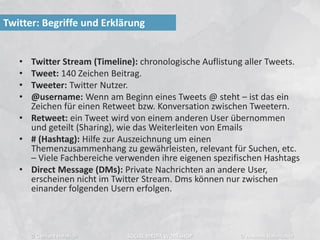 • Twitter Stream (Timeline): chronologische Auflistung aller Tweets.
• Tweet: 140 Zeichen Beitrag.
• Tweeter: Twitter Nutzer.
• @username: Wenn am Beginn eines Tweets @ steht – ist das ein
Zeichen für einen Retweet bzw. Konversation zwischen Tweetern.
• Retweet: ein Tweet wird von einem anderen User übernommen
und geteilt (Sharing), wie das Weiterleiten von Emails
• # (Hashtag): Hilfe zur Auszeichnung um einen
Themenzusammenhang zu gewährleisten, relevant für Suchen, etc.
– Viele Fachbereiche verwenden ihre eigenen spezifischen Hashtags
• Direct Message (DMs): Private Nachrichten an andere User,
erscheinen nicht im Twitter Stream. Dms können nur zwischen
einander folgenden Usern erfolgen.
Twitter: Begriffe und Erklärung
© Gerhard Heinrich SOCIAL MEDIA WORKSHOP © Andreas Hafenscher
 