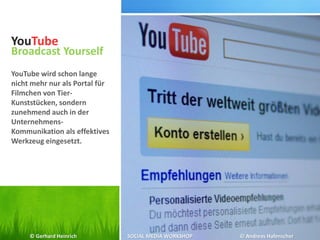 YouTube
Broadcast Yourself
YouTube wird schon lange
nicht mehr nur als Portal für
Filmchen von Tier-
Kunststücken, sondern
zunehmend auch in der
Unternehmens-
Kommunikation als effektives
Werkzeug eingesetzt.
© Gerhard Heinrich SOCIAL MEDIA WORKSHOP © Andreas Hafenscher
 