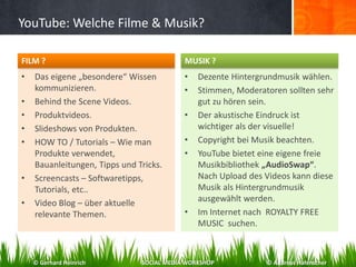 YouTube: Welche Filme & Musik?
• Das eigene „besondere“ Wissen
kommunizieren.
• Behind the Scene Videos.
• Produktvideos.
• Slideshows von Produkten.
• HOW TO / Tutorials – Wie man
Produkte verwendet,
Bauanleitungen, Tipps und Tricks.
• Screencasts – Softwaretipps,
Tutorials, etc..
• Video Blog – über aktuelle
relevante Themen.
• Dezente Hintergrundmusik wählen.
• Stimmen, Moderatoren sollten sehr
gut zu hören sein.
• Der akustische Eindruck ist
wichtiger als der visuelle!
• Copyright bei Musik beachten.
• YouTube bietet eine eigene freie
Musikbibliothek „AudioSwap“.
Nach Upload des Videos kann diese
Musik als Hintergrundmusik
ausgewählt werden.
• Im Internet nach ROYALTY FREE
MUSIC suchen.
FILM ? MUSIK ?
© Gerhard Heinrich SOCIAL MEDIA WORKSHOP © Andreas Hafenscher
 