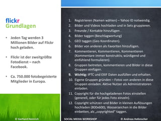 flickr 1. Registrieren (Namen wählen) – Yahoo ID notwendig.
2. Bilder und Videos hochladen und in Sets gruppieren.
3. Freunde / Kontakte hinzufügen .
4. Bilder taggen (Beschlagwortung)
5. GEO taggen (Geo Koordinaten).
6. Bilder von anderen als Favoriten hinzufügen.
7. Kommentieren, Kommentieren, Kommentieren
(Kommentare immer konstruktiv, würdigend und
einfühlend formulieren).
8. Gruppen beitreten, kommentieren und Bilder in diese
Gruppen einfügen.
9. Wichtig: IPTC und EXIF Daten ausfüllen und erhalten.
10. Eigene Gruppen gründen – Fotos von anderen in diese
Gruppen einladen. Aktive Nutzer als Administratoren
einladen.
11. Copyright für die hochgeladenen Fotos einstellen
(generell, oder für jedes Foto einzeln).
12. Copyright schützen und Bilder in kleinen Auflösungen
hochladen (800x600), Wasserzeichen in die Bilder
einbetten, als „copyrighted“ taggen.
Grundlagen
• Jeden Tag werden 3
Millionen Bilder auf Flickr
hoch geladen.
• Flickr ist der zweitgrößte
Fotodienst – nach
Facebook.
• Ca. 750.000 fotobegeisterte
Mitglieder in Europa.
© Gerhard Heinrich SOCIAL MEDIA WORKSHOP © Andreas Hafenscher
 