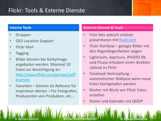 Flickr: Tools & Externe Dienste
• Gruppen
• GEO Location Support
• Flickr Mail
• Tagging
• Bilder können bei GettyImage
angeboten werden. Maximal 10
Fotos zur Besichtigung an:
http://www.flickr.com/groups/callf
orartists
• Favoriten – können als Referenz für
Inspiration dienen – Für Fotografen,
Produzenten von Produkten, etc...
• Foto Sets optisch schöner
präsentieren mit fluidr.com
• Flickr Rainbow – getagte Bilder mit
den Regenbogenfarben zeigen
• Lightroom, Aperture, iPHOTO 09,
und Picasa erlauben einen direkten
Upload zu Flickr
• Facebook Verknüpfung -
automatischer Wallpost wenn neue
Fotos hochgeladen werden
• Bücher mit Blurb von Flickr Fotos
erstellen
• Poster und Kalender mit QOOP
Interne Tools Externe Dienste & Tools
© Gerhard Heinrich SOCIAL MEDIA WORKSHOP © Andreas Hafenscher
 