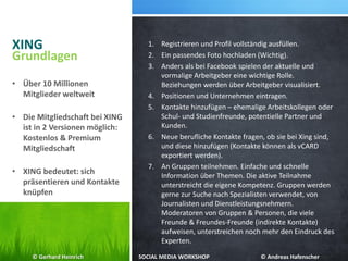 XING 1. Registrieren und Profil vollständig ausfüllen.
2. Ein passendes Foto hochladen (Wichtig).
3. Anders als bei Facebook spielen der aktuelle und
vormalige Arbeitgeber eine wichtige Rolle.
Beziehungen werden über Arbeitgeber visualisiert.
4. Positionen und Unternehmen eintragen.
5. Kontakte hinzufügen – ehemalige Arbeitskollegen oder
Schul- und Studienfreunde, potentielle Partner und
Kunden.
6. Neue berufliche Kontakte fragen, ob sie bei Xing sind,
und diese hinzufügen (Kontakte können als vCARD
exportiert werden).
7. An Gruppen teilnehmen. Einfache und schnelle
Information über Themen. Die aktive Teilnahme
unterstreicht die eigene Kompetenz. Gruppen werden
gerne zur Suche nach Spezialisten verwendet, von
Journalisten und Dienstleistungsnehmern.
Moderatoren von Gruppen & Personen, die viele
Freunde & Freundes-Freunde (indirekte Kontakte)
aufweisen, unterstreichen noch mehr den Eindruck des
Experten.
Grundlagen
• Über 10 Millionen
Mitglieder weltweit
• Die Mitgliedschaft bei XING
ist in 2 Versionen möglich:
Kostenlos & Premium
Mitgliedschaft
• XING bedeutet: sich
präsentieren und Kontakte
knüpfen
© Gerhard Heinrich SOCIAL MEDIA WORKSHOP © Andreas Hafenscher
 
