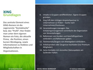 XING
8. Inhalte in Gruppen veröffentlichen. Eigene Gruppen
gründen.
9. Xing hilft den richtigen Ansprechpartner in
Unternehmen zu finden – Suche nach
Unternehmen/Positionen.
10. Veranstaltungen managen: Das
Einladungsmanagement vereinfacht die Organisation
von Veranstaltungen.
11. Referenzen von Kunden und Geschäftspartnern
einfordern und Referenzen geben.
12. Testimonials/Zeugnis von Arbeitgebern einfordern.
13. Arbeitsproben oder Zeugnisse hochladen (nur Premium
Mitglieder).
14. Seine Kontakte mit sinnvollen Statusupdates am
laufenden halten.
Grundlagen
Das zentrale Element eines
XING-Nutzers ist die
sogenannte “Kontaktseite”
bzw. das “Profil”. Hier findet
man unter dem eigenen
Namen ein Foto, die aktuelle
Firma, die Position, einen
kurzen Werdegang, sowie
Informationen zu Hobbies und
Mitgliedschaften in
Organisationen.
© Gerhard Heinrich SOCIAL MEDIA WORKSHOP © Andreas Hafenscher
 