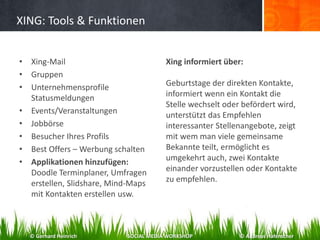XING: Tools & Funktionen
• Xing-Mail
• Gruppen
• Unternehmensprofile
Statusmeldungen
• Events/Veranstaltungen
• Jobbörse
• Besucher Ihres Profils
• Best Offers – Werbung schalten
• Applikationen hinzufügen:
Doodle Terminplaner, Umfragen
erstellen, Slidshare, Mind-Maps
mit Kontakten erstellen usw.
Xing informiert über:
Geburtstage der direkten Kontakte,
informiert wenn ein Kontakt die
Stelle wechselt oder befördert wird,
unterstützt das Empfehlen
interessanter Stellenangebote, zeigt
mit wem man viele gemeinsame
Bekannte teilt, ermöglicht es
umgekehrt auch, zwei Kontakte
einander vorzustellen oder Kontakte
zu empfehlen.
© Gerhard Heinrich SOCIAL MEDIA WORKSHOP © Andreas Hafenscher
 