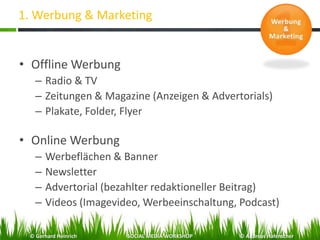 1. Werbung & Marketing
• Offline Werbung
– Radio & TV
– Zeitungen & Magazine (Anzeigen & Advertorials)
– Plakate, Folder, Flyer
• Online Werbung
– Werbeflächen & Banner
– Newsletter
– Advertorial (bezahlter redaktioneller Beitrag)
– Videos (Imagevideo, Werbeeinschaltung, Podcast)
© Gerhard Heinrich SOCIAL MEDIA WORKSHOP © Andreas Hafenscher
 
