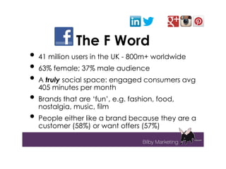 The F Word
• 41 million users in the UK - 800m+ worldwide
• 63% female; 37% male audience
• A truly social space: engaged consumers avg
   405 minutes per month
• Brands that are ‘fun’, e.g. fashion, food,
   nostalgia, music, film
• People either like a brand because they are a
   customer (58%) or want offers (57%)
 