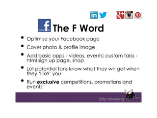 The F Word
• Optimise your Facebook page
• Cover photo & profile image
• Add basic apps - videos, events; custom tabs -
  html sign up page, shop
• Let potential fans know what they will get when
  they ‘Like’ you
• Run exclusive competitions, promotions and
  events
 