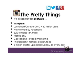 The Pretty Things
• It’s all about the pictures …
•   Instagram
•   Launched October 2010 > 80 million users
•   Now owned by Facebook
•   52% female; 48% male
•   Mobile only
•   Geotagging for local marketing
•   Photography, fashion, design, food
•   5 million photos uploaded worldwide every day!
 
