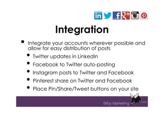 Integration
   Integrate your accounts wherever possible and
    allow for easy distribution of posts
    • Twitter updates in LinkedIn
    • Facebook to Twitter auto-posting
    • Instagram posts to Twitter and Facebook
    • Pinterest share on Twitter and Facebook
    • Place Pin/Share/Tweet buttons on your site
 